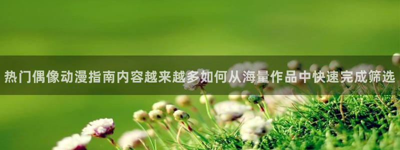 喵趣漫画章节:热门偶像动漫指南内容越来越多如何从海量作品中快速完成筛选配图
