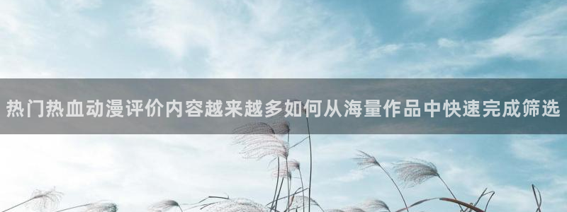 喵趣漫画每日推荐：热门热血动漫评价内容越来越多如何从海量作品中快速完成筛选配图